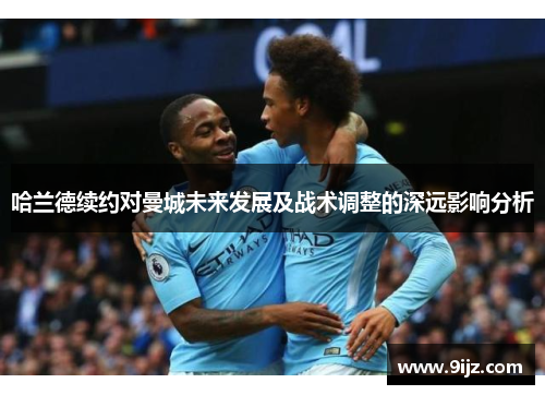 哈兰德续约对曼城未来发展及战术调整的深远影响分析